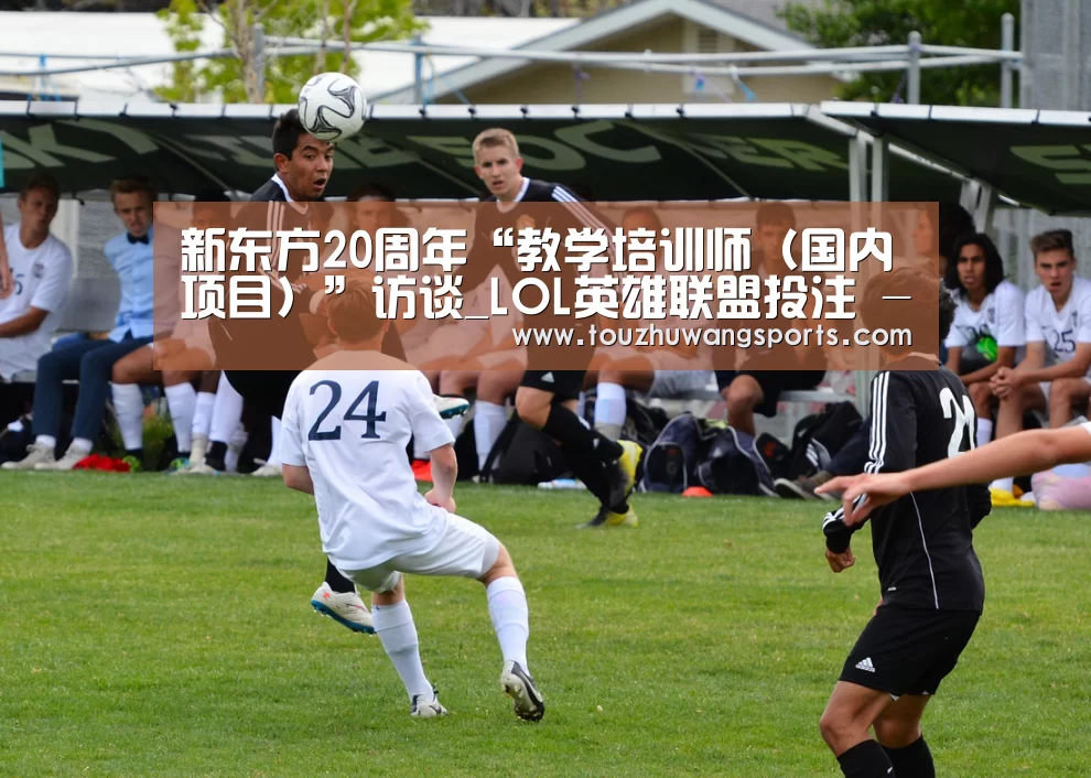 新东方20周年“教学培训师(国内项目)”访谈_LOL英雄联盟投注 - 官方电竞竞猜平台官网(图2) LOL英雄联盟投注 - 官方电竞竞猜平台官网