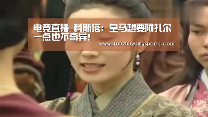 电竞直播_科斯塔:皇马想要阿扎尔一点也不奇异!(图3) 电竞赛事